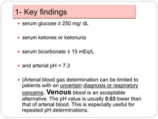 1- Key findings
 serum glucose ≥ 250 mg/ dL
 serum ketones or ketonuria
 serum bicarbonate ≤ 15 mEq/L
 and arterial pH < 7.3
 (Arterial blood gas determination can be limited to
patients with an uncertain diagnosis or respiratory
concerns. Venous blood is an acceptable
alternative. The pH value is usually 0.03 lower than
that of arterial blood. This is especially useful for
repeated pH determinations.
 