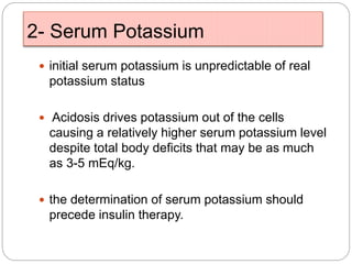 2- Serum Potassium
 initial serum potassium is unpredictable of real
potassium status
 Acidosis drives potassium out of the cells
causing a relatively higher serum potassium level
despite total body deficits that may be as much
as 3-5 mEq/kg.
 the determination of serum potassium should
precede insulin therapy.
 