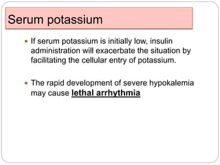 Serum potassium
 If serum potassium is initially low, insulin
administration will exacerbate the situation by
facilitating the cellular entry of potassium.
 The rapid development of severe hypokalemia
may cause lethal arrhythmia
 