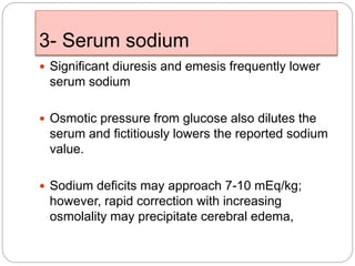 3- Serum sodium
 Significant diuresis and emesis frequently lower
serum sodium
 Osmotic pressure from glucose also dilutes the
serum and fictitiously lowers the reported sodium
value.
 Sodium deficits may approach 7-10 mEq/kg;
however, rapid correction with increasing
osmolality may precipitate cerebral edema,
 