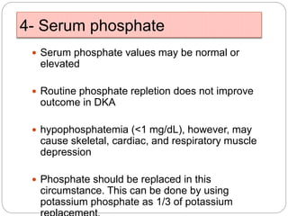 4- Serum phosphate
 Serum phosphate values may be normal or
elevated
 Routine phosphate repletion does not improve
outcome in DKA
 hypophosphatemia (<1 mg/dL), however, may
cause skeletal, cardiac, and respiratory muscle
depression
 Phosphate should be replaced in this
circumstance. This can be done by using
potassium phosphate as 1/3 of potassium
 