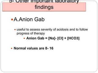 5- Other important laboratory
findings
A.Anion Gab
 useful to assess severity of acidosis and to follow
progress of therapy
 Anion Gab = [Na]- [Cl] + [HCO3]
 Normal values are 8- 16
 
