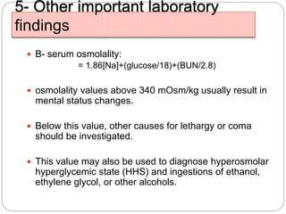 5- Other important laboratory
findings
 B- serum osmolality:
= 1.86[Na]+(glucose/18)+(BUN/2.8)
 osmolality values above 340 mOsm/kg usually result in
mental status changes.
 Below this value, other causes for lethargy or coma
should be investigated.
 This value may also be used to diagnose hyperosmolar
hyperglycemic state (HHS) and ingestions of ethanol,
ethylene glycol, or other alcohols.
 