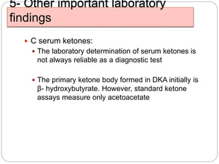 5- Other important laboratory
findings
 C serum ketones:
 The laboratory determination of serum ketones is
not always reliable as a diagnostic test
 The primary ketone body formed in DKA initially is
β- hydroxybutyrate. However, standard ketone
assays measure only acetoacetate
 