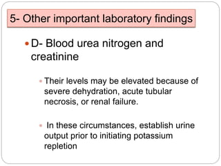 5- Other important laboratory findings
 D- Blood urea nitrogen and
creatinine
 Their levels may be elevated because of
severe dehydration, acute tubular
necrosis, or renal failure.
 In these circumstances, establish urine
output prior to initiating potassium
repletion
 