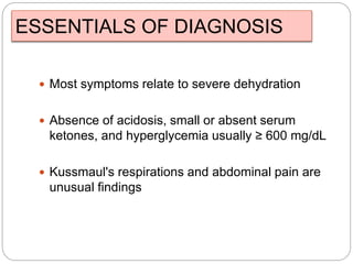 ESSENTIALS OF DIAGNOSIS
 Most symptoms relate to severe dehydration
 Absence of acidosis, small or absent serum
ketones, and hyperglycemia usually ≥ 600 mg/dL
 Kussmaul's respirations and abdominal pain are
unusual findings
 
