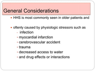 General Considerations
 HHS is most commonly seen in older patients and
 oftenly caused by physiologic stressors such as
 infection
 myocardial infarction
 cerebrovascular accident
 trauma
 decreased access to water
 and drug effects or interactions
 
