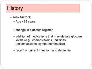 History
 Risk factors;
 Age> 65 years
 change in diabetes regimen
 addition of medications that may elevate glucose
levels (e.g., corticosteroids, thiazides,
anticonvulsants, sympathomimetics)
 recent or current infection, and dementia.
 