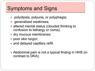 Symptoms and Signs
 polydipsia, polyuria, or polyphagia;
 generalized weakness;
 altered mental status (clouded thinking to
confusion to lethargy or coma);
 dry mucous membranes;
 poor skin turgor;
 and delayed capillary refill.
 Abdominal pain is not a typical finding in HHS (in
contrast to DKA);
 