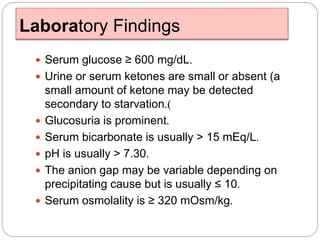 Laboratory Findings
 Serum glucose ≥ 600 mg/dL.
 Urine or serum ketones are small or absent (a
small amount of ketone may be detected
secondary to starvation.)
 Glucosuria is prominent.
 Serum bicarbonate is usually > 15 mEq/L.
 pH is usually > 7.30.
 The anion gap may be variable depending on
precipitating cause but is usually ≤ 10.
 Serum osmolality is ≥ 320 mOsm/kg.
 