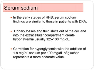 Serum sodium
 In the early stages of HHS, serum sodium
findings are similar to those in patients with DKA.
 Urinary losses and fluid shifts out of the cell and
into the extracellular compartment create
hyponatremia usually 125-130 mg/dL.
 Correction for hyperglycemia with the addition of
1.8 mg/dL sodium per 100 mg/dL of glucose
represents a more accurate value.
 