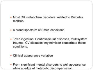  Most CH metabolism disorders related to Diabetes
mellitus
 a broad spectrum of Emer. conditions
 Toxin ingestion, Cardiovascular diseases, multisystem
trauma, CV diseases, my mimic or exacerbate these
conditions.
 Clinical appearance variation
 From significant mental disorders to well appearance
while at edge of metabolic decompensation.
 