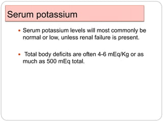 Serum potassium
 Serum potassium levels will most commonly be
normal or low, unless renal failure is present.
 Total body deficits are often 4-6 mEq/Kg or as
much as 500 mEq total.
 