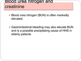 Blood urea nitrogen and
creatinine
 Blood urea nitrogen (BUN) is often markedly
elevated.
 Gastrointestinal bleeding may also elevate BUN
and is a possible precipitating cause of HHS in
elderly patients
 