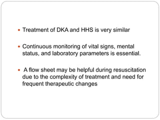  Treatment of DKA and HHS is very similar
 Continuous monitoring of vital signs, mental
status, and laboratory parameters is essential.
 A flow sheet may be helpful during resuscitation
due to the complexity of treatment and need for
frequent therapeutic changes
 