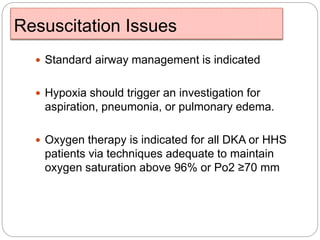 Resuscitation Issues
 Standard airway management is indicated
 Hypoxia should trigger an investigation for
aspiration, pneumonia, or pulmonary edema.
 Oxygen therapy is indicated for all DKA or HHS
patients via techniques adequate to maintain
oxygen saturation above 96% or Po2 ≥70 mm
 