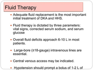 Fluid Therapy
 Adequate fluid replacement is the most important
initial treatment of DKA and HHS.
 Fluid therapy is dictated by three parameters:
vital signs, corrected serum sodium, and serum
glucose
 Overall fluid deficits approach 6-10 L in most
patients.
 Large-bore (≥18-gauge) intravenous lines are
essential.
 Central venous access may be indicated.
 Hypotension should prompt a bolus of 1-2 L of
 