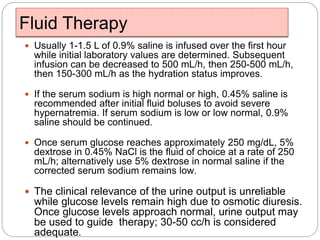 Fluid Therapy
 Usually 1-1.5 L of 0.9% saline is infused over the first hour
while initial laboratory values are determined. Subsequent
infusion can be decreased to 500 mL/h, then 250-500 mL/h,
then 150-300 mL/h as the hydration status improves.
 If the serum sodium is high normal or high, 0.45% saline is
recommended after initial fluid boluses to avoid severe
hypernatremia. If serum sodium is low or low normal, 0.9%
saline should be continued.
 Once serum glucose reaches approximately 250 mg/dL, 5%
dextrose in 0.45% NaCl is the fluid of choice at a rate of 250
mL/h; alternatively use 5% dextrose in normal saline if the
corrected serum sodium remains low.
 The clinical relevance of the urine output is unreliable
while glucose levels remain high due to osmotic diuresis.
Once glucose levels approach normal, urine output may
be used to guide therapy; 30-50 cc/h is considered
adequate.
 