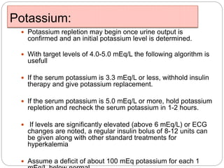Potassium:
 Potassium repletion may begin once urine output is
confirmed and an initial potassium level is determined.
 With target levels of 4.0-5.0 mEq/L the following algorithm is
usefull
 If the serum potassium is 3.3 mEq/L or less, withhold insulin
therapy and give potassium replacement.
 If the serum potassium is 5.0 mEq/L or more, hold potassium
repletion and recheck the serum potassium in 1-2 hours.
 If levels are significantly elevated (above 6 mEq/L) or ECG
changes are noted, a regular insulin bolus of 8-12 units can
be given along with other standard treatments for
hyperkalemia
 Assume a deficit of about 100 mEq potassium for each 1
 