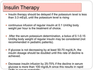 Insulin Therapy
 Insulin therapy should be delayed if the potassium level is less
than 3.3 mEq/L until the potassium level is rising
 continuous infusion of regular insulin at 0.1 Unit/kg body
weight per hour is the treatment of choice.
 After the serum potassium determination, a bolus of 0.1-0.15
Unit/kg body weight of regular insulin may be considered (not
recommended in pediatric patients).
 If glucose is not decreasing by at least 50-70 mg/dL/h, the
insulin dosage should be doubled until this rate of decline is
achieved.
 Decrease insulin infusion by 25-75% if the decline in serum
glucose is more than 100 mg/dL/h since this results in rapid
 