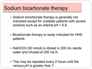 Sodium bicarbonate therapy
 Sodium bicarbonate therapy is generally not
indicated except for unstable patients with severe
acidosis such as an arterial pH < 6.9.
 Bicarbonate therapy is rarely indicated for HHS
patients
 NaHCO3 (50 mmol) is diluted in 200 mL sterile
water and infused at 200 mL/h.
 This may be repeated every 2 hours until the
venous pH is greater than 7.
 