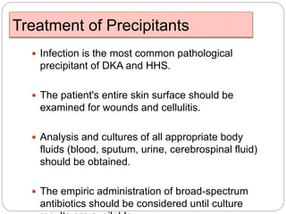 Treatment of Precipitants
 Infection is the most common pathological
precipitant of DKA and HHS.
 The patient's entire skin surface should be
examined for wounds and cellulitis.
 Analysis and cultures of all appropriate body
fluids (blood, sputum, urine, cerebrospinal fluid)
should be obtained.
 The empiric administration of broad-spectrum
antibiotics should be considered until culture
 