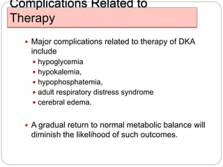 Complications Related to
Therapy
 Major complications related to therapy of DKA
include
 hypoglycemia
 hypokalemia,
 hypophosphatemia,
 adult respiratory distress syndrome
 cerebral edema.
 A gradual return to normal metabolic balance will
diminish the likelihood of such outcomes.
 