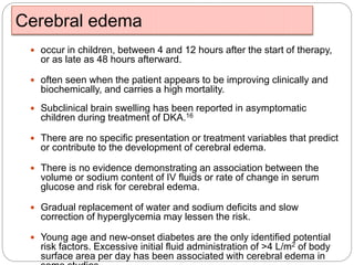 Cerebral edema
 occur in children, between 4 and 12 hours after the start of therapy,
or as late as 48 hours afterward.
 often seen when the patient appears to be improving clinically and
biochemically, and carries a high mortality.
 Subclinical brain swelling has been reported in asymptomatic
children during treatment of DKA.16
 There are no specific presentation or treatment variables that predict
or contribute to the development of cerebral edema.
 There is no evidence demonstrating an association between the
volume or sodium content of IV fluids or rate of change in serum
glucose and risk for cerebral edema.
 Gradual replacement of water and sodium deficits and slow
correction of hyperglycemia may lessen the risk.
 Young age and new-onset diabetes are the only identified potential
risk factors. Excessive initial fluid administration of >4 L/m2 of body
surface area per day has been associated with cerebral edema in
 