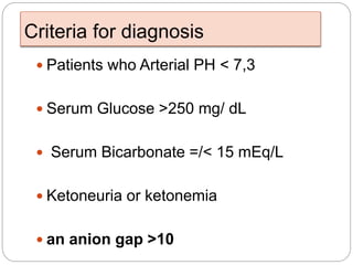 Criteria for diagnosis
 Patients who Arterial PH < 7,3
 Serum Glucose >250 mg/ dL
 Serum Bicarbonate =/< 15 mEq/L
 Ketoneuria or ketonemia
 an anion gap >10
 