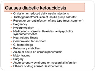 Causes diabetic ketoacidosis
 Omission or reduced daily insulin injections
 Dislodgement/occlusion of insulin pump catheter
 Recent or current infection of any type (most common)
 Pregnancy
 Hyperthyroidism
 Medications: steroids, thiazides, antipsychotics,
sympathomimetics
 Heat-related illness
 Cerebrovascular accident
 GI hemorrhage
 Pulmonary embolism
 Acute or acute-on-chronic pancreatitis
 Major trauma
 Surgery
 Acute coronary syndrome or myocardial infarction
 Ethanol or drug abuse/ Gastroenteritis
 