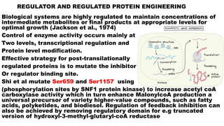 REGULATOR AND REGULATED PROTEIN ENGINEERING
Biological systems are highly regulated to maintain concentrations of
intermediate metabolites or final products at appropriate levels for
optimal growth (Jackson et al., 1974)
Control of enzyme activity occurs mainly at
Two levels, transcriptional regulation and
Protein level modification.
Effective strategy for post-transilationally
regulated proteins is to mutate the inhibitor
Or regulator binding site.
Shi et al mutate Ser659 and Ser1157 using
(phosphorylation sites by SNF1 protein kinase) to increase acetyl coA
carboxylase activity which in turn enhance MalonylcoA production a
universal precursor of variety higher-value compounds, such as fatty
acids, polyketides, and biodiesel. Regulation of feedback inhibition can
also be achieved by removing regulatory domain for e.g truncated
version of hydroxyl-3-methyl-glutaryl-coA reductase
 
