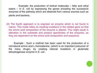 Example: the production of biofuel molecules – fatty acid ethyl
esters – in E. coli by expressing the genes encoding the successive
enzymes of the pathway which are obtained from various sources such as
plants and bacteria.
(4) The fourth approach is to engineer an enzyme which is not found in
nature. This mode relies on creating mutations in the related gene so that
the amino acid composition of the enzyme is altered. This might result in
alteration in the substrate and product specificities of the enzymes, as
they are dependent on the amino acid composition and sequence.
Example : Such a method has been used for the production of a
nonnatural amino acid L-homoalanine, (which is an important precursor of
the many drugs), by creating rational mutations in glutamate
dehydrogenase enzyme in E. coli .
 