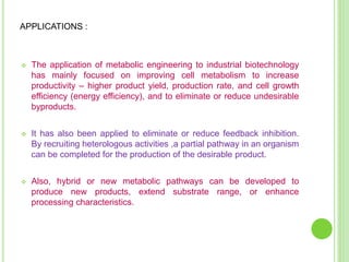  The application of metabolic engineering to industrial biotechnology
has mainly focused on improving cell metabolism to increase
productivity – higher product yield, production rate, and cell growth
efficiency (energy efficiency), and to eliminate or reduce undesirable
byproducts.
 It has also been applied to eliminate or reduce feedback inhibition.
By recruiting heterologous activities ,a partial pathway in an organism
can be completed for the production of the desirable product.
 Also, hybrid or new metabolic pathways can be developed to
produce new products, extend substrate range, or enhance
processing characteristics.
APPLICATIONS :
 