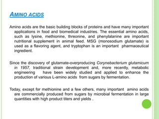AMINO ACIDS
Amino acids are the basic building blocks of proteins and have many important
applications in food and biomedical industries. The essential amino acids,
such as lysine, methionine, threonine, and phenylalanine are important
nutritional supplement in animal feed. MSG (monosodium glutamate) is
used as a flavoring agent, and tryptophan is an important pharmaceutical
ingredient.
Since the discovery of glutamate-overproducing Corynebacterium glutamicum
in 1957, traditional strain development and, more recently, metabolic
engineering have been widely studied and applied to enhance the
production of various L-amino acids from sugars by fermentation.
Today, except for methionine and a few others, many important amino acids
are commercially produced from sugars by microbial fermentation in large
quantities with high product titers and yields .
 