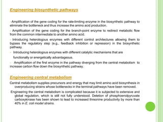 Engineering biosynthetic pathways
Amplification of the gene coding for the rate-limiting enzyme in the biosynthetic pathway to
eliminate the bottleneck and thus increase the amino acid production.
 Amplification of the gene coding for the branch-point enzyme to redirect metabolic flow
from the common intermediate to another amino acid.
 Introducing heterologous enzymes with different control architectures allowing them to
bypass the regulatory step (e.g., feedback inhibition or repression) in the biosynthetic
pathway.
 Introducing heterologous enzymes with different catalytic mechanisms that are
functionally or energetically advantageous.
 Amplification of the first enzyme in the pathway diverging from the central metabolism to
increase carbon flow down the biosynthetic pathway.
Engineering central metabolism
Central metabolism supplies precursors and energy that may limit amino acid biosynthesis in
overproducing strains whose bottlenecks in the terminal pathways have been removed.
Engineering the central metabolism is complicated because it is subjected to extensive and
global regulation, which is still not fully understood. Deletion of phosphoenolpyruvate
carboxykinase has been shown to lead to increased threonine productivity by more than
40% in E. coli model strains.
 