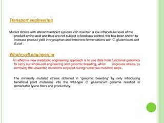 Transport engineering
Mutant strains with altered transport systems can maintain a low intracellular level of the
product amino acid and thus are not subject to feedback control; this has been shown to
increase product yield in tryptophan and threonine fermentations with C. glutamicum and
E.coli .
Whole-cell engineering
An effective new metabolic engineering approach is to use data from functional genomics
to carry out whole-cell engineering and genomic breeding, which improves strains by
removing the unwanted mutations acquired during numerous mutation steps .
The minimally mutated strains obtained in “genomic breeding” by only introducing
beneficial point mutations into the wild-type C. glutamicum genome resulted in
remarkable lysine titers and productivity.
 