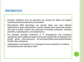 ANTIBIOTICS
 β-lactam antibiotics such as penicillins are among the oldest and largest
industrial products produced by fermentation .
 Recombinant DNA technology can provide direct and more efficient
approaches to strain improvement, and has recently been extensively studied
and used to further improve the production of β-lactam antibiotics, including
penicillins, cephalosporins, and cephamycins.
 For example, penicillin production in P. chrysogenum was increased
significantly when additional copies of the pcbC (Isopenicillin N synthase) and
penDE genes (Acyl-coenzyme A:6-aminopenicillanic-acid-acyltransferase
PenDE )were introduced.
 cephalosporin C production in A. chrysogenum was increased 2 to 3-fold by
overexpressing the cefG gene alone.
 