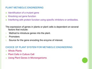PLANT METABOLIC ENGINEERING
 Identification of a mutant gene
 Knocking out gene function
 Interfering with protein function using specific inhibitors or antibodies.
The expression of genes in plants or plant cells is dependent on several
factors that include:
1. Method to introduce genes into the plant.
2. Promoters
3. Source for the gene encoding the enzyme of interest.
CHOICE OF PLANT SYSTEM FOR METABOLIC ENGINEERING
 Whole Plants
 Plant Cells in Culture Cell
 Using Plant Genes in Microorganisms
 