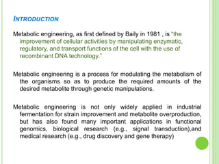 INTRODUCTION
Metabolic engineering, as first defined by Baily in 1981 , is “the
improvement of cellular activities by manipulating enzymatic,
regulatory, and transport functions of the cell with the use of
recombinant DNA technology.”
Metabolic engineering is a process for modulating the metabolism of
the organisms so as to produce the required amounts of the
desired metabolite through genetic manipulations.
Metabolic engineering is not only widely applied in industrial
fermentation for strain improvement and metabolite overproduction,
but has also found many important applications in functional
genomics, biological research (e.g., signal transduction),and
medical research (e.g., drug discovery and gene therapy)
 