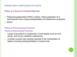 MAKING NEW COMPOUNDS IN PLANTS
Plants as a Source of Industrial Materials
 Polyhydroxyalkanoates (PHA) in plants. These polyesters of 3-
hydroxyacids have unique biodegradable and elastomeric properties.
 Starch
Plants as Pharmaceutical Factories
Plants as Nutraceutical Factories
1. Levels of provitamin A carotenoids in food staples such as corn,
wheat, and rice by metabolic engineering.
2. A similar success was recently reported in the manipulation of
folates (including tetrahydrofolate) in tomato fruits
 