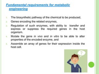 Fundamental requirements for metabolic
engineering
1. The biosynthetic pathway of the chemical to be produced,
2. Genes encoding the related enzymes,
3. Regulation of such enzymes, with ability to transfer and
express or suppress the required genes in the host
organism.
4. Mutate the gene in vivo and in vitro to be able to alter
properties of the encoded enzyme, and
5. Assemble an array of genes for their expression inside the
host cell.
 