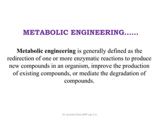 METABOLIC ENGINEERING……
Metabolic engineering is generally defined as the
redirection of one or more enzymatic reactions to produce
new compounds in an organism, improve the production
of existing compounds, or mediate the degradation of
compounds.
Dr. Soumitra Paul, MPP Lab, C.U.
 