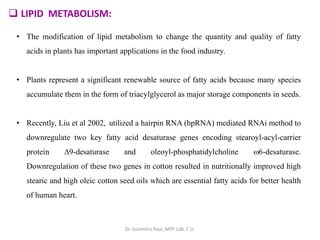  LIPID METABOLISM:
• The modification of lipid metabolism to change the quantity and quality of fatty
acids in plants has important applications in the food industry.
• Plants represent a significant renewable source of fatty acids because many species
accumulate them in the form of triacylglycerol as major storage components in seeds.
• Recently, Liu et al 2002, utilized a hairpin RNA (hpRNA) mediated RNAi method to
downregulate two key fatty acid desaturase genes encoding stearoyl-acyl-carrier
protein 9-desaturase and oleoyl-phosphatidylcholine 6-desaturase.
Downregulation of these two genes in cotton resulted in nutritionally improved high
stearic and high oleic cotton seed oils which are essential fatty acids for better health
of human heart.
Dr. Soumitra Paul, MPP Lab, C.U.
 