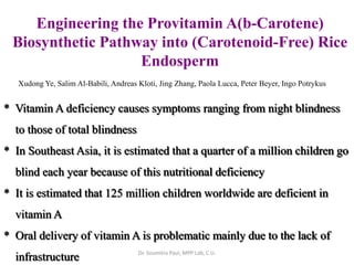 Engineering the Provitamin A)b-Carotene)
Biosynthetic Pathway into (Carotenoid-Free) Rice
Endosperm
Xudong Ye, Salim Al-Babili, Andreas Kloti, Jing Zhang, Paola Lucca, Peter Beyer, Ingo Potrykus
* Vitamin A deficiency causes symptoms ranging from night blindness
to those of total blindness
* In Southeast Asia, it is estimated that a quarter of a million children go
blind each year because of this nutritional deficiency
* It is estimated that 125 million children worldwide are deficient in
vitamin A
* Oral delivery of vitamin A is problematic mainly due to the lack of
infrastructure Dr. Soumitra Paul, MPP Lab, C.U.
 