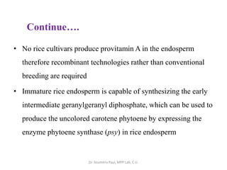 • No rice cultivars produce provitamin A in the endosperm
therefore recombinant technologies rather than conventional
breeding are required
• Immature rice endosperm is capable of synthesizing the early
intermediate geranylgeranyl diphosphate, which can be used to
produce the uncolored carotene phytoene by expressing the
enzyme phytoene synthase (psy) in rice endosperm
Continue….
Dr. Soumitra Paul, MPP Lab, C.U.
 