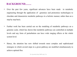 BACKGROUND…….
• Over the past few years, significant advances have been made in metabolic
engineering through the application of genomics and proteomics technologies to
elucidate and characterize metabolic pathways in a holistic manner, rather than on a
step by step basis.
• Further work has been carried out on the modeling of metabolic pathways on a
genomic scale, which has shown that metabolic pathways are controlled at multiple
levels and any form of perturbation can have wide ranging effects at the whole
system level.
• Hence, the attention has now shifted towards more complex and sophisticated
strategies in which several steps in a given pathway are modified simultaneously to
achieve optimal flux.
Dr. Soumitra Paul, MPP Lab, C.U.
 