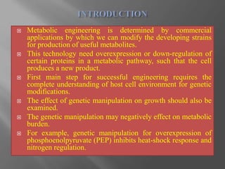  Metabolic engineering is determined by commercial
applications by which we can modify the developing strains
for production of useful metabolites.
 This technology need overexpression or down-regulation of
certain proteins in a metabolic pathway, such that the cell
produces a new product.
 First main step for successful engineering requires the
complete understanding of host cell environment for genetic
modifications.
 The effect of genetic manipulation on growth should also be
examined.
 The genetic manipulation may negatively effect on metabolic
burden.
 For example, genetic manipulation for overexpression of
phosphoenolpyruvate (PEP) inhibits heat-shock response and
nitrogen regulation.
 
