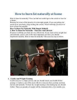 How to burn fat naturally at home 
How to burn fat naturally? You can find out useful tips in this article to lose fat at home. 
Burning fat is one of the priority of overweight people. If you are getting too much fat in your body, keep reading this article, Vkool will help you discover how to burn fat naturally. 
How To Burn Fat Naturally With Simple Methods 
I. How To Burn Fat Naturally – Exercises And Lifestyle 
Exercises will help you burn fat very effectively. If you want to lose weight fast and naturally, sport is one of the most important activities you should implement instantly. How to burn fat naturally? Get exercises tips as below. 
1. Cardio And Weight Training 
Cardio exercise is a high activity and you should check your health before joining it. Cardio is one of the most effective exercises that can help you burn fat fast and naturally. To burn fat, weight training is the leading tip you should follow. There are pounds of weight will be eliminated after a few months you  