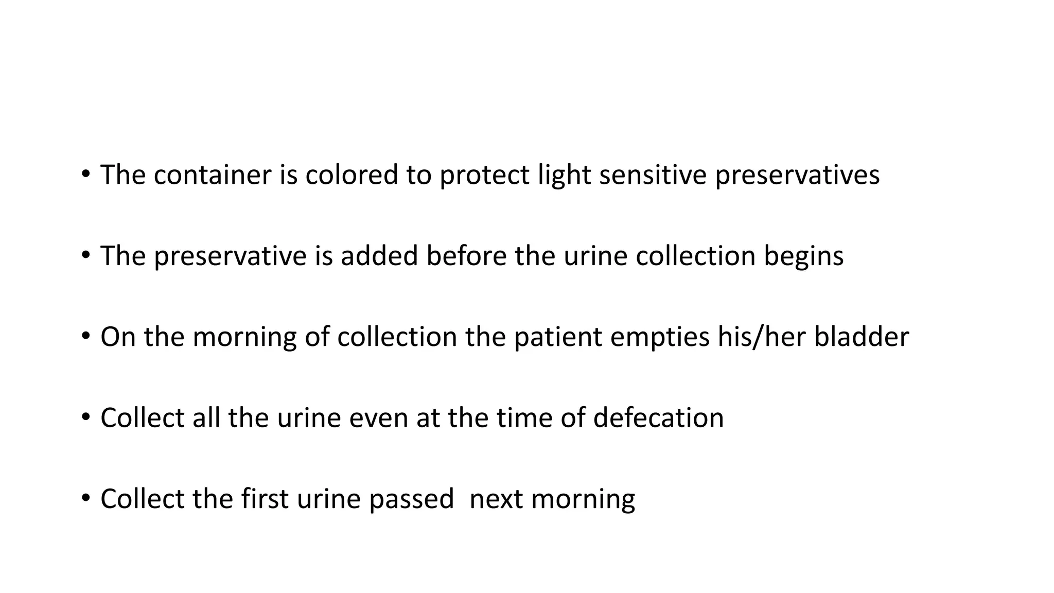 • The container is colored to protect light sensitive preservatives
• The preservative is added before the urine collection begins
• On the morning of collection the patient empties his/her bladder
• Collect all the urine even at the time of defecation
• Collect the first urine passed next morning
 