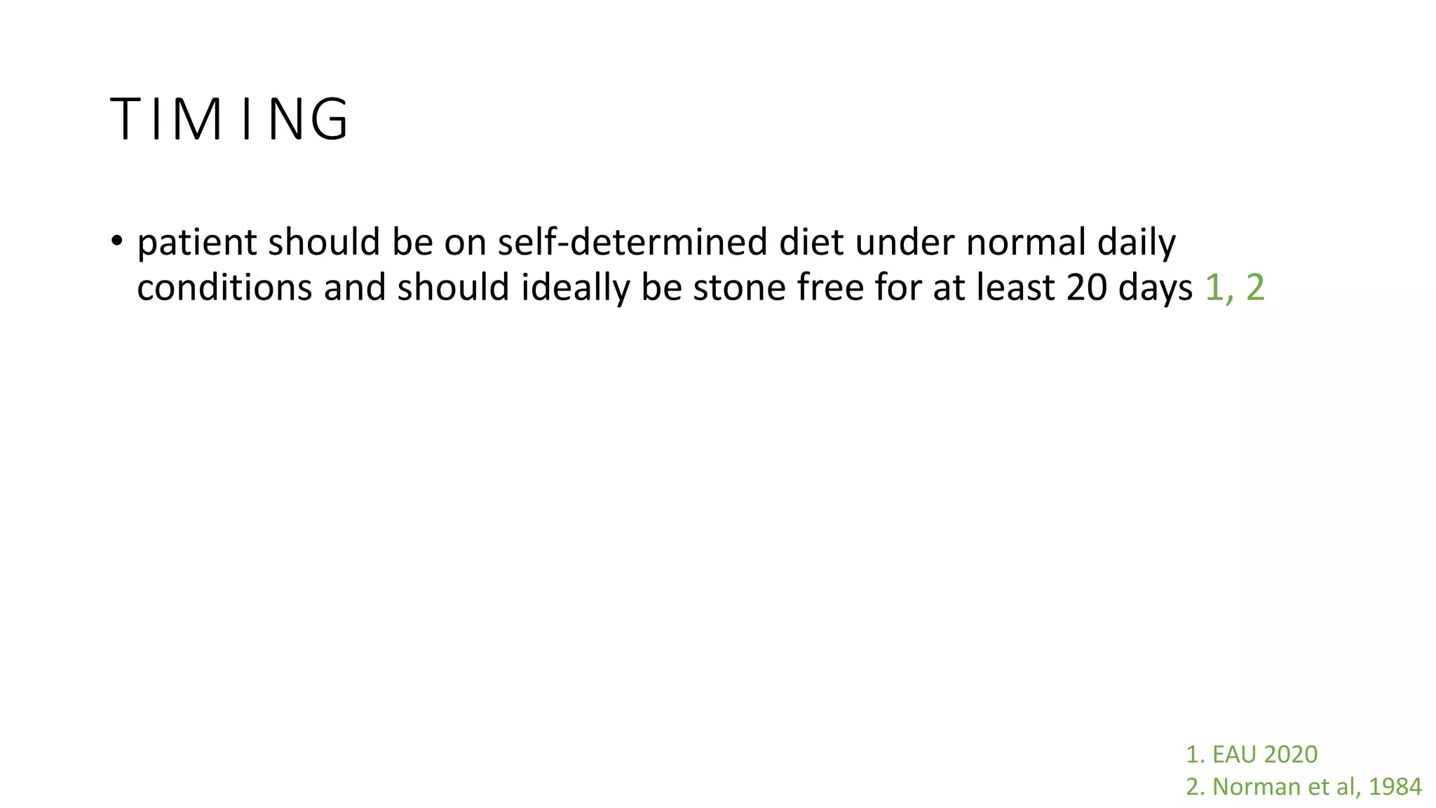 TIM I NG
• patient should be on self-determined diet under normal daily
conditions and should ideally be stone free for at least 20 days 1, 2
1. EAU 2020
2. Norman et al, 1984
 